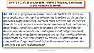 Art. 24 - Sans préjudice des dispositions de l’article 23 ci-dessus,
lorsque plusieurs entreprises relevant de la même ou de plusieurs
branches professionnelles, exercent leurs activités sur les mêmes
lieux de travail pendant une durée déterminée et font, notamment,
appel à des travailleurs dont la relation de travail est à durée
déterminée, des comités inter-entreprises sont obligatoirement
institués, après enquête et agrément des services territorialement
compétents du ministère chargé du travail. Les attributions, la
composition, l’organisation et le fonctionnement de ces comités
sont fixés par voie réglementaire.
Loi n° 88-07 du 26 Janvier 1988 relative à l'hygiène, à la sécurité
et à la médecine du travail.
M.HAMMANI BACHIR CONSULTANT HSE 36
 