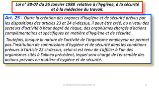 Art. 25 - Outre la création des organes d’hygiène et de sécurité prévus par
les dispositions des articles 23 et 24 ci-dessus, il peut être créé, au niveau des
secteurs d’activité à haut degré de risque, des organismes chargés d’actions
complémentaires et spécifiques en matière d’hygiène et de sécurité.
Toutefois, lorsque la nature de l’activité de l’organisme employeur ne permet
pas l’institution de commissions d’hygiène et de sécurité dans les conditions
prévues à l’article 23 ci-dessus, celui-ci est tenu de s’affilier à l’un des
organismes cités à l’alinéa précédent, lequel sera chargé de l’ensemble des
actions prévues en matière d’hygiène et de sécurité.
Loi n° 88-07 du 26 Janvier 1988 relative à l'hygiène, à la sécurité
et à la médecine du travail.
M.HAMMANI BACHIR CONSULTANT HSE 37
 