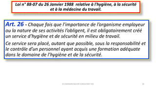 Art. 26 - Chaque fois que l’importance de l’organisme employeur
ou la nature de ses activités l’obligent, il est obligatoirement créé
un service d’hygiène et de sécurité en milieu de travail.
Ce service sera placé, autant que possible, sous la responsabilité et
le contrôle d’un personnel ayant acquis une formation adéquate
dans le domaine de l’hygiène et de la sécurité.
Loi n° 88-07 du 26 Janvier 1988 relative à l'hygiène, à la sécurité
et à la médecine du travail.
M.HAMMANI BACHIR CONSULTANT HSE 38
 