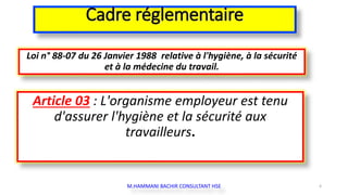 Cadre réglementaire
Loi n° 88-07 du 26 Janvier 1988 relative à l'hygiène, à la sécurité
et à la médecine du travail.
Article 03 : L'organisme employeur est tenu
d'assurer l'hygiène et la sécurité aux
travailleurs.
M.HAMMANI BACHIR CONSULTANT HSE 4
 