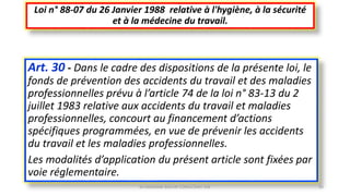 Art. 30 - Dans le cadre des dispositions de la présente loi, le
fonds de prévention des accidents du travail et des maladies
professionnelles prévu à l’article 74 de la loi n° 83-13 du 2
juillet 1983 relative aux accidents du travail et maladies
professionnelles, concourt au financement d’actions
spécifiques programmées, en vue de prévenir les accidents
du travail et les maladies professionnelles.
Les modalités d’application du présent article sont fixées par
voie réglementaire.
Loi n° 88-07 du 26 Janvier 1988 relative à l'hygiène, à la sécurité
et à la médecine du travail.
M.HAMMANI BACHIR CONSULTANT HSE 43
 