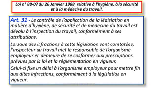 Art. 31 - Le contrôle de l’application de la législation en
matière d’hygiène, de sécurité et de médecine du travail est
dévolu à l’inspection du travail, conformément à ses
attributions.
Lorsque des infractions à cette législation sont constatées,
l’inspecteur du travail met le responsable de l’organisme
employeur en demeure de se conformer aux prescriptions
prévues par la loi et la réglementation en vigueur.
Celui-ci fixe un délai à l’organisme employeur pour mettre fin
aux dites infractions, conformément à la législation en
vigueur.
Loi n° 88-07 du 26 Janvier 1988 relative à l'hygiène, à la sécurité
et à la médecine du travail.
M.HAMMANI BACHIR CONSULTANT HSE 45
 