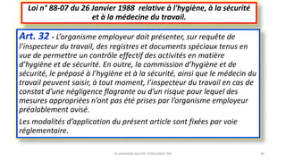 Art. 32 - L’organisme employeur doit présenter, sur requête de
l’inspecteur du travail, des registres et documents spéciaux tenus en
vue de permettre un contrôle effectif des activités en matière
d’hygiène et de sécurité. En outre, la commission d’hygiène et de
sécurité, le préposé à l’hygiène et à la sécurité, ainsi que le médecin du
travail peuvent saisir, à tout moment, l’inspecteur du travail en cas de
constat d’une négligence flagrante ou d’un risque pour lequel des
mesures appropriées n’ont pas été prises par l’organisme employeur
préalablement avisé.
Les modalités d’application du présent article sont fixées par voie
réglementaire.
Loi n° 88-07 du 26 Janvier 1988 relative à l'hygiène, à la sécurité
et à la médecine du travail.
M.HAMMANI BACHIR CONSULTANT HSE 46
 