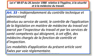 Art. 33 - Indépendamment du contrôle technique et
administratif
dévolus au service de santé, le contrôle de l’application
de la législation en matière de médecine du travail est
exercé par l’inspecteur du travail et par les services de
santé compétents qui désignent, à cet effet, des
médecins chargés de la fonction de contrôle et
d’inspection.
Les modalités d’application du présent article sont
fixées par voie réglementaire.
Loi n° 88-07 du 26 Janvier 1988 relative à l'hygiène, à la sécurité
et à la médecine du travail.
M.HAMMANI BACHIR CONSULTANT HSE 47
 