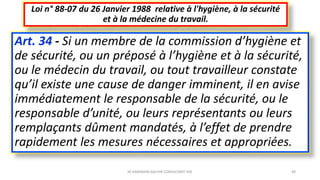 Art. 34 - Si un membre de la commission d’hygiène et
de sécurité, ou un préposé à l’hygiène et à la sécurité,
ou le médecin du travail, ou tout travailleur constate
qu’il existe une cause de danger imminent, il en avise
immédiatement le responsable de la sécurité, ou le
responsable d’unité, ou leurs représentants ou leurs
remplaçants dûment mandatés, à l’effet de prendre
rapidement les mesures nécessaires et appropriées.
Loi n° 88-07 du 26 Janvier 1988 relative à l'hygiène, à la sécurité
et à la médecine du travail.
M.HAMMANI BACHIR CONSULTANT HSE 48
 