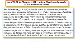 Art. 34 – SUITE,,, Cet avis, assorti de toutes les observations, doit être
consigné dans un registre spécial tenu à cet effet et communiqué, dans les 24
heures, à l’inspecteur du travail territorialement compétent par le
responsable de l’unité ou son représentant ou son remplaçant dûment
mandaté, au cas où ce dernier ne prend pas les dispositions nécessaires.
En cas d’impossibilité d’aviser les personnes mentionnées à l’alinéa ci-dessus,
le travailleur ou les travailleurs les plus qualifiés qui constatent une cause de
danger imminent sont habilités à prendre toutes les mesures qui s’imposent.
Lorsque l’inspecteur du travail, en visite d’inspection dans une unité, constate
une cause de danger imminent, soit pour la sécurité des personnes soit pour
la préservation de l’unité, il saisit le wali qui prend toute mesure utile.
Loi n° 88-07 du 26 Janvier 1988 relative à l'hygiène, à la sécurité
et à la médecine du travail.
M.HAMMANI BACHIR CONSULTANT HSE 49
 