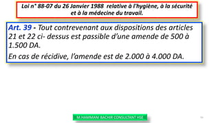 Art. 39 - Tout contrevenant aux dispositions des articles
21 et 22 ci- dessus est passible d’une amende de 500 à
1.500 DA.
En cas de récidive, l’amende est de 2.000 à 4.000 DA.
Loi n° 88-07 du 26 Janvier 1988 relative à l'hygiène, à la sécurité
et à la médecine du travail.
M.HAMMANI BACHIR CONSULTANT HSE 55
 