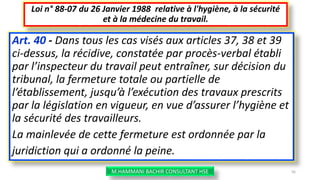Art. 40 - Dans tous les cas visés aux articles 37, 38 et 39
ci-dessus, la récidive, constatée par procès-verbal établi
par l’inspecteur du travail peut entraîner, sur décision du
tribunal, la fermeture totale ou partielle de
l’établissement, jusqu’à l’exécution des travaux prescrits
par la législation en vigueur, en vue d’assurer l’hygiène et
la sécurité des travailleurs.
La mainlevée de cette fermeture est ordonnée par la
juridiction qui a ordonné la peine.
Loi n° 88-07 du 26 Janvier 1988 relative à l'hygiène, à la sécurité
et à la médecine du travail.
M.HAMMANI BACHIR CONSULTANT HSE 56
 