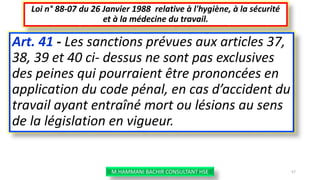 Art. 41 - Les sanctions prévues aux articles 37,
38, 39 et 40 ci- dessus ne sont pas exclusives
des peines qui pourraient être prononcées en
application du code pénal, en cas d’accident du
travail ayant entraîné mort ou lésions au sens
de la législation en vigueur.
Loi n° 88-07 du 26 Janvier 1988 relative à l'hygiène, à la sécurité
et à la médecine du travail.
M.HAMMANI BACHIR CONSULTANT HSE 57
 