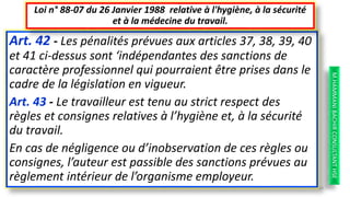Art. 42 - Les pénalités prévues aux articles 37, 38, 39, 40
et 41 ci-dessus sont ‘indépendantes des sanctions de
caractère professionnel qui pourraient être prises dans le
cadre de la législation en vigueur.
Art. 43 - Le travailleur est tenu au strict respect des
règles et consignes relatives à l’hygiène et, à la sécurité
du travail.
En cas de négligence ou d’inobservation de ces règles ou
consignes, l’auteur est passible des sanctions prévues au
règlement intérieur de l’organisme employeur.
Loi n° 88-07 du 26 Janvier 1988 relative à l'hygiène, à la sécurité
et à la médecine du travail.
M.HAMMANIBACHIRCONSULTANTHSE
58
 