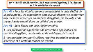 Art. 44 - Pour les établissements en activité à la date d’effet de
la présente loi, les organismes employeurs doivent se conformer
aux mesures prescrites en matière d’hygiène, de sécurité et de
médecine du travail dans un délai d’une année.
Art. 45 - Sont fixées par voie réglementaire:
1 - les prescriptions générales de protection applicables en
matière d’hygiène, de sécurité et de médecine du travail;
2 - les prescriptions particulières relatives à certains secteurs
d’activité et à certains modes de travail.
Loi n° 88-07 du 26 Janvier 1988 relative à l'hygiène, à la sécurité
et à la médecine du travail.
M.HAMMANI BACHIR CONSULTANT HSE 60
 