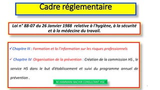 Cadre réglementaire
Loi n° 88-07 du 26 Janvier 1988 relative à l'hygiène, à la sécurité
et à la médecine du travail.
Chapitre III : Formation et la l’information sur les risques professionnels
 Chapitre IV: Organisation de la prévention : Création de la commission HS , le
service HS dans le but d’établissement et suivi du programme annuel de
prévention .
M.HAMMANI BACHIR CONSULTANT HSE
7
 