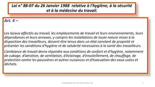 Art. 4 –
Les locaux affectés au travail, les emplacements de travail et leurs environnements, leurs
dépendances et leurs annexes, y compris les installations de toute nature mises à la
disposition des travailleurs, doivent être tenus dans un état constant de propreté et
présenter les conditions d’hygiène et de salubrité nécessaires à la santé des travailleurs.
L’ambiance de travail devra répondre aux conditions de confort et d’hygiène, notamment
de cubage, d’aération, de ventilation, d’éclairage, d’ensoleillement, de chauffage, de
protection contre les poussières et autres nuisances et d’évacuation des eaux usées et
déchets.
Loi n° 88-07 du 26 Janvier 1988 relative à l'hygiène, à la sécurité
et à la médecine du travail.
M.HAMMANI BACHIR CONSULTANT HSE 9
 