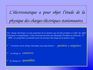 L’électrostatique a pour objet l’étude de la physique des charges électriques stationnaires. Une charge électrique est une propriété de la matière qui lui fait produire et subir des effets électriques et magnétiques .  Cette notion fut inventée par Benjamin Franklin au   milieu du  19   siècle. Les propriétés essentielles pour la structure électrique de la matière sont : l’existance de la charge électrique sous deux formes :  la charge se  la charge est  positive   et  négative . conserve . quantifiée . ème   