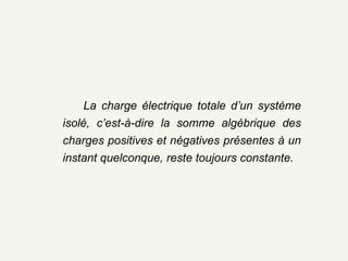 La charge élémentaire positive  naturelle est le proton Les protons ne peuvent pas se mouvoir  d’un matériau à un autre car ils sont  solidement liés aux noyaux La   charge élémentaire  négative naturelle est  l’électron C’est en  perdant ou gagnant des électrons   qu’un corps devient chargé Remarque  : Un corps de charge nulle possède autant d’électrons que de protons. La charge électrique totale d’un système isolé, c’est-à-dire la somme algébrique des charges positives et négatives présentes à un instant quelconque, reste toujours constante. 