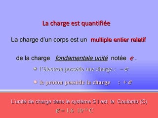 La charge est quantifiée La charge d’un corps est un   multiple entier relatif  de la charge  fondamentale unité   notée  e  . L’unité de charge dans le système S I est  le  Coulomb (C)     l’électron possède une charge :  –  e e  = 1.6  10 -19  C 