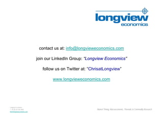 contact us at: info@longvieweconomics.com

                             join our LinkedIn Group: “Longview Economics”

                                follow us on Twitter at: “ChrisatLongview”

                                     www.longvieweconomics.com




Longview Economics
T +44 (0) 207 062 8802                                       Market Timing, Macroeconomic, Thematic & Commodity Research
Info@longvieweconomics.com
 