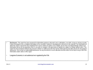 •    Disclosures: This report has been prepared for information purposes only and is not a solicitation, or an offer, to buy or sell any security.
     It does not purport to be a complete description of the securities, markets or developments referred to in the material. The information on
     which the report is based has been obtained from sources which we believe to be reliable, but we have not independently verified such
     information and we do not guarantee that it is accurate or complete. All expressions of opinion are subject to change without notice. This
     report has been prepared solely for the person to whom it is addressed and must not be relied upon by any other person for any purpose
     whatsoever. We accept no responsibility whatsoever for any investment or asset allocation decision taken on the back of any or all of the
     information and/or advice in this report.

•    Longview Economics is not authorised nor regulated by the FSA.




Feb-11                                                  www.longvieweconomics.com                                                              18
 