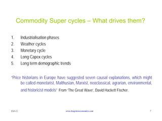 Commodity Super cycles – What drives them?

1.       Industrialisation phases
2.       Weather cycles
3.       Monetary cycle
4.       Long Capex cycles
5.       Long term demographic trends


“Price historians in Europe have suggested seven causal explanations, which might
      be called monetarist, Malthusian, Marxist, neoclassical, agrarian, environmental,
         and historicist models” From ‘The Great Wave’, David Hackett Fischer.



Feb-11                               www.longvieweconomics.com                       7
 
