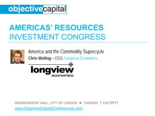 AMERICAS’ RESOURCES
INVESTMENT CONGRESS
        America and the Commodity Supercycle
        Chris Watling – CEO, Longview Economics




 IRONMONGERS’ HALL, CITY OF LONDON ● TUESDAY, 1 FEB 2011
 www.ObjectiveCapitalConferences.com
 