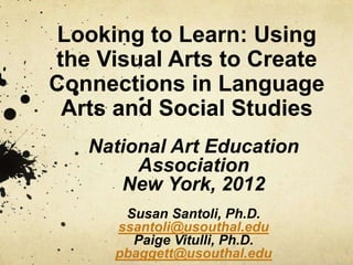 Looking to Learn: Using
the Visual Arts to Create
Connections in Language
 Arts and Social Studies
   National Art Education
        Association
      New York, 2012
       Susan Santoli, Ph.D.
      ssantoli@usouthal.edu
        Paige Vitulli, Ph.D.
      pbaggett@usouthal.edu
 