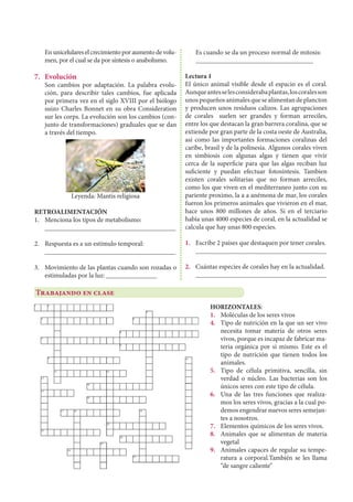 Enunicelulareselcrecimientoporaumentodevolu-
men, por el cual se da por síntesis o anabolismo.
7.	Evolución
	 Son cambios por adaptación. La palabra evolu-
ción, para describir tales cambios, fue aplicada
por primera vez en el siglo XVIII por el biólogo
suizo Charles Bonnet en su obra Consideration
sur les corps. La evolución son los cambios (con-
junto de transformaciones) graduales que se dan
a través del tiempo.
Leyenda: Mantis religiosa
RETROALIMENTACIÓN
1.	 Menciona los tipos de metabolismo:
	_______________________________________
2.	 Respuesta es a un estímulo temporal:
	_______________________________________
3.	 Movimiento de las plantas cuando son rozadas o
estimuladas por la luz: _______________
	 Es cuando se da un proceso normal de mitosis:
	___________________________________
Lectura 1
El único animal visible desde el espacio es el coral.
Aunqueantesselesconsiderabaplantas,loscoralesson
unospequeñosanimalesquesealimentandeplancton
y producen unos residuos calizos. Las agrupaciones
de corales suelen ser grandes y forman arreciles,
entre los que destacan la gran barrera coralina, que se
extiende por gran parte de la costa oeste de Australia,
asi como las importantes formaciones coralinas del
caribe, brasil y de la polinesia. Algunos corales viven
en simbiosis con algunas algas y tienen que vivir
cerca de la superficie para que las algas reciban luz
suficiente y puedan efectuar fotosíntesis. Tambien
existen corales solitarias que no forman arreciles,
como los que viven en el mediterraneo junto con su
pariente proximo, la a a anémona de mar, los corales
fueron los primeros animales que vivieron en el mar,
hace unos 800 millones de años. Si en el terciario
había unas 4000 especies de coral, en la actualidad se
calcula que hay unas 800 especies.
1.	 Escribe 2 países que destaquen por tener corales.
	_______________________________________
2.	 Cuántas especies de corales hay en la actualidad.	
_______________________________________
Trabajando en clase
HORIZONTALES:
1.	 Moléculas de los seres vivos
4.	 Tipo de nutrición en la que un ser vivo
necesita tomar materia de otros seres
vivos, porque es incapaz de fabricar ma-
teria orgánica por sí mismo. Este es el
tipo de nutrición que tienen todos los
animales.
5.	 Tipo de célula primitiva, sencilla, sin
verdad o núcleo. Las bacterias son los
únicos seres con este tipo de célula.
6.	 Una de las tres funciones que realiza-
mos los seres vivos, gracias a la cual po-
demos engendrar nuevos seres semejan-
tes a nosotros.
7.	 Elementos químicos de los seres vivos.
8.	 Animales que se alimentan de materia
vegetal
9.	 Animales capaces de regular su tempe-
ratura a corporal.También se les llama
“de sangre caliente”
 