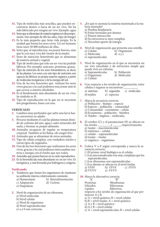 11.	Tipo de moléculas más sencillas, que pueden en-
contrarse dentro o fuera de un ser vivo. No ha
sido fabricado por ningún ser vivo. Ejemplo: agua
14.	Seresquesealimentandemateriaorgánicaendescompo-
sición. Son ejemplo de ello las sales, (tipo de hongo)
15.	Es lo más pequeño que tiene vida propia. Es la
unidad que forma los seres vivos. Un ser humano
tiene unos 50 000 millones de ellas.
16.	Seres que, al reproducirse, no ponen huevos, sino
que la cría nace viva del vientre de la madre.
17.	Seres de nutrición heterótrofa que se alimentan
de materia animal y vegetal.
20.	Tipo de moléculas que solo un ser vivo ha podido
fabricar. Por ejemplo: azúcares, proteínas, grasas.
21.	Tipo de nutrición de los seres fotosintéticos, es decir,
de las plantas. Los seres con este tipo de nutrición son
capaces de fabricar su propia materia orgánica a partir
demoléculasinorgánicasydelaenergíadelsol.
22.	Una de las tres funciones que realizan los seres
vivos gracias a la cual podemos reaccionar ante lo
que ocurre a nuestro alrededor.
24.	Es el bioelemento más abundante de un ser vivo.
Su símbolo es H.
25.	Tipo de reproducción en la que no se necesitan
dos progenitores, basta con uno.
VERTICALES 					
2.	 Cambios muy profundos que sufre una larva has-
ta convertirse en adulto
3.	 Proceso mediante el cual las plantas toman dióxi-
do de carbono del aire, agua y sales minerales del
suelo, y forman su propio alimento
10.	Animales incapaces de regular su temperatura
corporal. También se les llama «de sangre fría»
12.	Animales que se alimentan de otros animales.
13.	Tipo de célula compleja, con verdadero núcleo y
varios tipos de orgánulos.
18.	Una de las tres funciones que realizamos los seres
vivos, gracias a la cual podemos intercambiar ma-
teria y energía con el medio que nos rodea.
19.	Animalesqueponenhuevosensucicloreproductivo.
23.	Es la biomolécula más abundante en un ser vivo. Es
inorgánica,yestáformadaporhidrógenoyoxígeno.
Verificando
1.	 Tendencia que tienen los organismos de mantener
su ambiente interno relativamente constante.
a)	Homeostasis	 b)	 Retroalimentación
c)	Adaptación	 d)	 Ciclosis
e)	Diapédesis
2.	 Nivel de organización de un ribosoma.
a)	Nivel molecular	
b)	Nivel celular
c)	Nivel de organismo	
d)	Nivel supramolecular
e)	a y b son correctas
3.	 ¿En qué se asemeja la materia inanimada a la ma-
teria animada?
a)	Pueden desplazarse
b)	Están formadas por átomos
c)	Poseen interacción
d)	Su estructura es muy compleja
e)	Necesitan aporte de energía
4.	 Nivel de organización que presenta una semilla.
a)	Celular	 b)	 Organismo
c)	Molecular	 d)	 a y c
e)	supramolecular
5.	 Nivel de organización en el que se encuentra un
ser vivo unicelular y de estructura simple que
puede vivir en colonias.
a)	Supramolecular	 b)	 Población
c)	Organismo	 d)	 Molecular
e)	Celular
6.	 Con respecto a los niveles de organización, entre
células y órganos se encuentran _________.
a)	sistemas	 b)	 organelas	 c)	 moléculas
d)	tejidos	 e)	 especies
7.	 Marca la secuencia correcta.
a)	Población – biotipo – especie
b)	Especie – población – comunidad
c)	Comunidad – ecosistema – célula
d)	Ecosistema – población – biósfera
e)	Tejidos – órganos – moléculas
8.	 El cerebro (C) y el paramecium (P) se ubican en
los niveles ________ y _____, respectivamente.
a)	tisular – macromolecular
b)	sistémico – celular
c)	celular – supramolecular
d)	tisular – tisular
e)	orgánico – organismo
9.	 Coloca V o F según corresponda y marca la se-
cuencia correcta:
( )	El primer nivel biológico es el celular.
( )	Las macromoléculas son más complejas que las
supramoléculas.
( )	Los ribosomas son supramoléculas.
( )	Los dientes se ubican en el nivel tisular.	
a)	VFFF	 b)	 VFVF	 c)	 FVFV	
d)	VVVV	 e)	 FVVV
10.	Marca la alternativa correcta.
	 	 “A”			 “B”
	 Proteínas		 Membranas
	 Glúcidos		 Ribosomas
	 Lípidos 		 Ribovirus
	 respecto a los niveles de organización al que per-
tenecen A y B.	
a)	A = nivel químico; B = nivel celular
b)	B = nivel tisular; A = nivel químico
c)	A y B = nivel químico
d)	A y B = nivel celular
e)	A = nivel supramolecular; B = nivel celular
 
