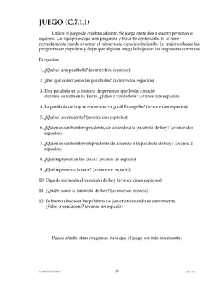 JUEGO (C.7.1.1)
       Utilice el juego de culebra adjunto. Se juega entre dos a cuatro personas o
equipos. Un equipo escoge una pregunta y trata de contestarla. Si lo hace
correctamente puede avanzar el número de espacios indicado. Lo mejor es hacer las
preguntas en papelitos y dejar que alguien tenga la hoja con las respuestas correctas.

Preguntas:

1. ¿Qué es una parábola? (avance tres espacios)

2. ¿Por qué contó Jesús las parábolas? (avance dos espacios)

3. Una parábola es la historia de personas que Jesús conoció
   durante su vida en la Tierra. ¿Falso o verdadero? (avance dos espacios)

4. La parábola de hoy se encuentra en ¿cuál Evangelio? (avance dos espacios)

5. ¿Qué es un cimiento? (avance dos espacios)

6. ¿Quién es un hombre prudente, de acuerdo a la parábola de hoy? (avance dos
   espacios).

7. ¿Quién es un hombre imprudente de acuerdo a la parábola de hoy? (avance 2
   espacios)

8. ¿Qué representan las casas? (avance un espacio)

9. ¿Qué representa la roca? (avance un espacio)

10. Diga de memoria el versículo de hoy (avance cinco espacios)

11. ¿Quién contó la parábola de hoy? (avance un espacio)

12. Es bueno obedecer las palabras de Jesucristo cuando es conveniente.
    ¿Falso o verdadero? (avance un espacio)




          Puede añadir otras preguntas para que el juego sea más interesante.




EL PACTO CON DIOS                         13                                    (C.7.1.1)
 
