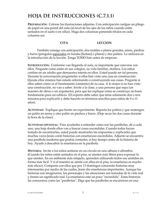 HOJA DE INSTRUCCIONES (C.7.1.1)
PREPARACIÓN: Coloree las ilustraciones adjuntas. Con anticipación cuelgue un pliego
de papel en una pared del aula (al nivel de los ojos de los niños cuando están
sentados en el suelo o en sillas). Haga dos columnas poniendo títulos en cada
columna así:

                        CITA                        LECCION

        También consiga con anticipación, dos moldes o platos grandes, arena, piedras
y barro (póngalos separados en fundas [bolsas] o platos) y dos palitos. Lo utilizará en
la introducción de la lección. Tenga TODO listo antes de empezar.

INTRODUCCIÓN: Conforme van llegando al aula, es importante que converse con
ellos. Pregunte como están en sus colegios, su vida familiar, etcétera. Los niños
confían en un adulto que demuestra interés en ellos. Usted puede ser tal persona.
Durante la conversación pregúnteles si ellos han visto una casa en construcción.
Quizás ellos mismos han estado reformando o construyendo sus casas. Pregunte si
ellos saben cómo es el fundamento (cimiento) de su casa. A lo mejor si no han visto
una construcción, no van a saber. Invite a la clase, a una persona que sepa (un
maestro de obras o un arquitecto), para que les explique cómo se construye un buen
fundamento para un edificio. (El experto debe saber que tiene solamente dos o tres
minutos para explicarlo y debe hacerlo en términos sencillos para niños de 9 a 11
años).

ACTIVIDAD: Explique que harán un experimento. Reparta los palitos y que sostengan
un palito en arena y otro palito en piedras y barro. (Deje secar las dos cosas durante
la hora de la clase).

ACTIVIDAD OPCIONAL: Para ayudarles a entender cómo son las parábolas, dé a cada
uno, una hoja donde ellos van a buscar cosas escondidas. Cuando todos hayan
tratado de encontrarlas, usted puede mostrarles las respuestas y explicarles que
muchas veces Jesús contó historias con enseñanzas escondidas. Adjunto se encuentra
una parábola moderna que podría contarles, si hay tiempo antes de la historia de
hoy. Ayude a descubrir la enseñanza en la parábola.

HISTORIA: Invite a los niños sentarse en un círculo en una sábana o alfombra.
(Cuando los niños están sentados en el piso, se sienten más libres para expresar lo
que sienten. En un ambiente más relajado, aprenden utilizando todos sus sentidos en
forma más fácil. Y si el maestro se sienta con ellos en el piso, la enseñanza es mucho
más eficaz). Comparta con ellos que por 13 domingos conocerán historias muy
interesantes por medio de las cuales, Jesús dio enseñanzas importantes. Aunque las
historias son imaginarias, los personajes y las situaciones son tomadas de la vida real
y tienen un significado real. La enseñanza está un poco "escondida". Estas historias
las conocemos como las "parábolas". Diga que las parábolas se encuentran en una


EL PACTO CON DIOS                        2                                     (C.7.1.1)
 