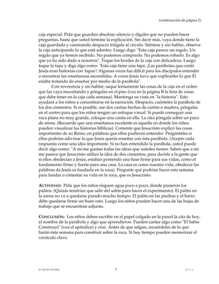 (continuación de página 2)



caja especial. Pida que guarden absoluto silencio y dígales que no pueden hacer
preguntas, hasta que usted termine la explicación. Sin decir más, vaya donde tiene la
caja guardada y caminando despacio tráigala al círculo. Siéntese y sin hablar, observe
la caja anticipando lo que está adentro. Luego diga: "Esta caja parece un regalo. Un
regalo que ya hemos recibido. No podemos comprarlo. No podemos robarlo. Es algo
que ya ha sido dado a nosotros". Toque los bordes de la caja con delicadeza. Luego
toque la tapa y diga algo como: "Esta caja tiene una tapa. ¡Las parábolas que contó
Jesús eran historias con 'tapas'! Algunas veces fue difícil para los discípulos entender
o encontrar las enseñanzas escondidas. A veces Jesús tuvo que explicarles lo que Él
estaba tratando de enseñar por medio de la parábola".
        Con reverencia y sin hablar, saque lentamente las cosas de la caja en el orden
que las vaya necesitando y póngalas en el piso (vea en la página B la lista de cosas
que debe tener en la caja cada semana). Mantenga su vista en "la historia". Esto
ayudará a los niños a concentrarse en la narración. Despacio, cuénteles la parábola de
los dos cimientos. Si es posible, use dos casitas hechas de cartón o madera, póngalas
en el centro para que los niños tengan un enfoque visual. Si puede conseguir una
roca plana no muy grande, coloque una casita en ella. La otra póngala sobre un poco
de arena. (Recuerde que una enseñanza excelente es aquella en donde los niños
pueden visualizar las historias bíblicas). Comente que Jesucristo explicó las cosas
importantes de su Reino, en palabras que ellos pudieran entender. Pregúnteles si
ellos podrían adivinar lo que Jesús quería enseñar con ésta parábola. (Acepte cada
respuesta como una idea importante. Si no han entendido la parábola, usted puede
decir algo como: "A mí me gustan todas las ideas que ustedes tienen. Saben que a mí
me parece que Jesucristo utilizó la idea de dos cimientos, para decirle a la gente que
si ellos obedecían a Jesús, estaban poniendo una base firme para sus vidas, como el
fundamento firme y fuerte para una casa. La casa es como nuestra vida, obedecer las
palabras de Jesús es fundarla en la roca). Pregunte qué podrían hacer esta semana
para fundar o cimentar su vida en la roca, que es Jesucristo.

ACTIVIDAD: Pida que los niños rieguen agua poco a poco, donde pusieron los
palitos. (Quizás tendrían que salir del salón para hacer el experimento). El palito en
la arena no va a quedarse parado mucho tiempo. El palito en las piedras y el barro
debe quedarse firme un buen rato. Luego los niños pueden hacer una de las hojas de
trabajo que se encuentran adjunto.

CONCLUSIÓN: Los niños deben escribir en el papel colgado en la pared la cita de hoy,
el nombre de la parábola y algo que aprendieron. Pueden cantar algo como "El Sabio
Construyó" (vea el apéndice) y orar. Antes de que salgan, recuérdeles de lo que
harán ésta semana para construir sobre la roca. Si hay tiempo pueden memorizar el
versículo clave.




EL PACTO CON DIOS                        3                                       (C.7.1.1)
 