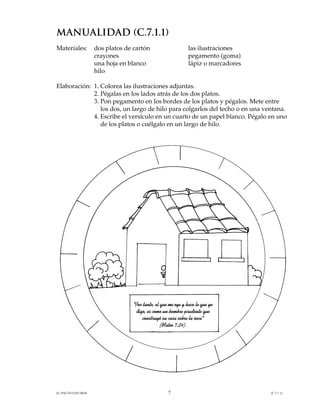 MANUALIDAD (C.7.1.1)
Materiales:         dos platos de cartón                       las ilustraciones
                    crayones                                   pegamento (goma)
                    una hoja en blanco                         lápiz o marcadores
                    hilo

Elaboración: 1. Colorea las ilustraciones adjuntas.
             2. Pégalas en los lados atrás de los dos platos.
             3. Pon pegamento en los bordes de los platos y pégalos. Mete entre
                los dos, un largo de hilo para colgarlos del techo o en una ventana.
             4. Escribe el versículo en un cuarto de un papel blanco. Pégalo en uno
                de los platos o cuélgalo en un largo de hilo.




                                  "Por tanto, el que me oye y hace lo que yo
                                   digo, es como un hombre prudente que
                                      construyó su casa sobre la roca"
                                                 (Mateo 7:24).




EL PACTO CON DIOS                                   7                               (C.7.1.1)
 