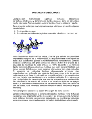 LOS LIPIDOS GENERALIDADES


Los lípidos son     biomoléculas    orgánicas     formadas       básicamente
por carbono e hidrógeno y generalmente también oxígeno; pero en porcentajes
mucho más bajos. Además pueden contener también fósforo, nitrógeno y azufre .
Es un grupo de sustancias muy heterogéneas que sólo tienen en común estas dos
características:
 1. Son insolubles en agua
 2. Son solubles en disolventes orgánicos, como éter, cloroformo, benceno, etc.




 Una característica básica de los lípidos, y de la que derivan sus principales
propiedades biológicas es la hidrofobicidad. La baja solubilidad de los lipídos se
debe a que su estructura química es fundamentalmente hidrocarbonada (alifática,
alicíclica o aromática), con gran cantidad de enlaces C-H y C-C (Figura de la
izquierda). La naturaleza de estos enlaces es 100% covalente y su momento
dipolar es mínimo. El agua, al ser una molécula muy polar, con gran facilidad para
formar puentes de hidrógeno, no es capaz de interaccionar con estas moléculas.
En presencia de moléculas lipídicas, el aguaadopta en torno a ellas
una estructura muy ordenada que maximiza las interacciones entre las propias
moléculas de agua, forzando a la molécula hidrofóbica al interior de una estructura
en forma de jaula, que también reduce la movilidad del lípido. Todo ello supone
una configuración de bajaentropía, que resulta energéticamente desfavorable.
Esta disminución de entropía es mínima si las moléculas lipídicas se agregan
entre sí, e interaccionan mediante fuerzas de corto alcance, como las fuerzas de
Van der Waals. Este fenómeno recibe el nombre de efecto hidrofóbico (Figuras
inferiores).
Para ver el gráfico seleccione la opción "Descargar" del menú superior
Constituyentes importantes de la alimentación (aceites, manteca, yema de huevo),
representan una importante fuente de energía y de almacenamiento, funcionan
como aislantes térmicos, componentes estructurales de membranas biológicas,
son precursores de hormonas (sexuales, corticales), ácidosbiliares, vitaminas etc.
 