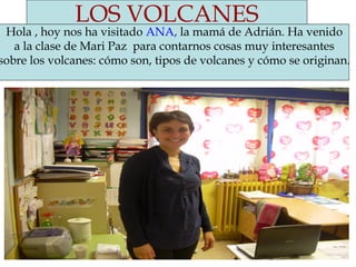 LOS VOLCANES
Hola , hoy nos ha visitado ANA, la mamá de Adrián. Ha venido
a la clase de Mari Paz para contarnos cosas muy interesantes
sobre los volcanes: cómo son, tipos de volcanes y cómo se originan.
 
