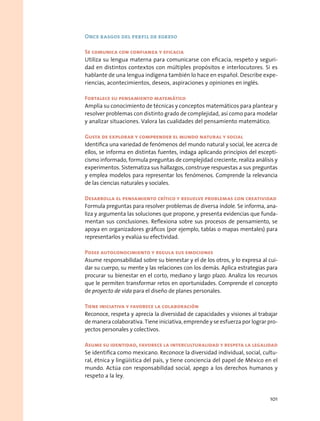 Once rasgos del perfil de egreso
Se comunica con confianza y eficacia
Utiliza su lengua materna para comunicarse con eficacia, respeto y seguri-
dad en distintos contextos con múltiples propósitos e interlocutores. Si es
hablante de una lengua indígena también lo hace en español. Describe expe-
riencias, acontecimientos, deseos, aspiraciones y opiniones en inglés.
Fortalece su pensamiento matemático
Amplía su conocimiento de técnicas y conceptos matemáticos para plantear y
resolver problemas con distinto grado de complejidad, así como para modelar
y analizar situaciones. Valora las cualidades del pensamiento matemático.
Gusta de explorar y comprender el mundo natural y social
Identifica una variedad de fenómenos del mundo natural y social, lee acerca de
ellos, se informa en distintas fuentes, indaga aplicando principios del escepti-
cismo informado, formula preguntas de complejidad creciente, realiza análisis y
experimentos. Sistematiza sus hallazgos, construye respuestas a sus preguntas
y emplea modelos para representar los fenómenos. Comprende la relevancia
de las ciencias naturales y sociales.
Desarrolla el pensamiento crítico y resuelve problemas con creatividad
Formula preguntas para resolver problemas de diversa índole. Se informa, ana-
liza y argumenta las soluciones que propone, y presenta evidencias que funda-
mentan sus conclusiones. Reflexiona sobre sus procesos de pensamiento, se
apoya en organizadores gráficos (por ejemplo, tablas o mapas mentales) para
representarlos y evalúa su efectividad.
Posee autoconocimiento y regula sus emociones
Asume responsabilidad sobre su bienestar y el de los otros, y lo expresa al cui-
dar su cuerpo, su mente y las relaciones con los demás. Aplica estrategias para
procurar su bienestar en el corto, mediano y largo plazo. Analiza los recursos
que le permiten transformar retos en oportunidades. Comprende el concepto
de proyecto de vida para el diseño de planes personales.
Tiene iniciativa y favorece la colaboración
Reconoce, respeta y aprecia la diversidad de capacidades y visiones al trabajar
de manera colaborativa. Tiene iniciativa, emprende y se esfuerza por lograr pro-
yectos personales y colectivos.
Asume su identidad, favorece la interculturalidad y respeta la legalidad
Se identifica como mexicano. Reconoce la diversidad individual, social, cultu-
ral, étnica y lingüística del país, y tiene conciencia del papel de México en el
mundo. Actúa con responsabilidad social, apego a los derechos humanos y
respeto a la ley.
101
 