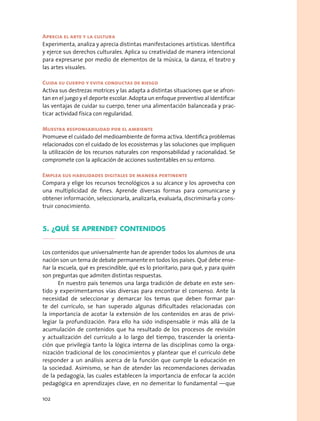 Aprecia el arte y la cultura
Experimenta, analiza y aprecia distintas manifestaciones artísticas. Identifica
y ejerce sus derechos culturales. Aplica su creatividad de manera intencional
para expresarse por medio de elementos de la música, la danza, el teatro y
las artes visuales.
Cuida su cuerpo y evita conductas de riesgo
Activa sus destrezas motrices y las adapta a distintas situaciones que se afron-
tan en el juego y el deporte escolar. Adopta un enfoque preventivo al identificar
las ventajas de cuidar su cuerpo, tener una alimentación balanceada y prac-
ticar actividad física con regularidad.
Muestra responsabilidad por el ambiente
Promueve el cuidado del medioambiente de forma activa. Identifica problemas
relacionados con el cuidado de los ecosistemas y las soluciones que impliquen
la utilización de los recursos naturales con responsabilidad y racionalidad. Se
compromete con la aplicación de acciones sustentables en su entorno.
Emplea sus habilidades digitales de manera pertinente
Compara y elige los recursos tecnológicos a su alcance y los aprovecha con
una multiplicidad de fines. Aprende diversas formas para comunicarse y
obtener información, seleccionarla, analizarla, evaluarla, discriminarla y cons-
truir conocimiento.
5. ¿Qué se aprende? contenidos
Los contenidos que universalmente han de aprender todos los alumnos de una
nación son un tema de debate permanente en todos los países. Qué debe ense-
ñar la escuela, qué es prescindible, qué es lo prioritario, para qué, y para quién
son preguntas que admiten distintas respuestas.
En nuestro país tenemos una larga tradición de debate en este sen-
tido y experimentamos vías diversas para encontrar el consenso. Ante la
necesidad de seleccionar y demarcar los temas que deben formar par-
te del currículo, se han superado algunas dificultades relacionadas con
la importancia de acotar la extensión de los contenidos en aras de privi-
legiar la profundización. Para ello ha sido indispensable ir más allá de la
acumulación de contenidos que ha resultado de los procesos de revisión
y actualización del currículo a lo largo del tiempo, trascender la orienta-
ción que privilegia tanto la lógica interna de las disciplinas como la orga-
nización tradicional de los conocimientos y plantear que el currículo debe
responder a un análisis acerca de la función que cumple la educación en
la sociedad. Asimismo, se han de atender las recomendaciones derivadas
de la pedagogía, las cuales establecen la importancia de enfocar la acción
pedagógica en aprendizajes clave, en no demeritar lo fundamental —que
102
 