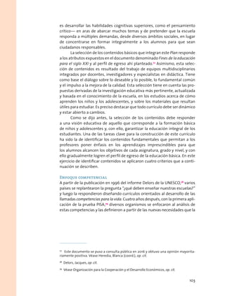 es desarrollar las habilidades cognitivas superiores, como el pensamiento
crítico— en aras de abarcar muchos temas y de pretender que la escuela
responda a múltiples demandas, desde diversos ámbitos sociales, en lugar
de concentrarse en formar integralmente a los alumnos para que sean
ciudadanos responsables.
La selección de los contenidos básicos que integran este Plan responde
a los atributos expuestos en el documento denominado Fines de la educación
para el siglo XXI y al perfil de egreso ahí planteado.77
Asimismo, esta selec-
ción de contenidos es resultado del trabajo de equipos multidisciplinarios
integrados por docentes, investigadores y especialistas en didáctica. Tiene
como base el diálogo sobre lo deseable y lo posible, lo fundamental común
y el impulso a la mejora de la calidad. Esta selección tiene en cuenta las pro-
puestas derivadas de la investigación educativa más pertinente, actualizada
y basada en el conocimiento de la escuela, en los estudios acerca de cómo
aprenden los niños y los adolescentes, y sobre los materiales que resultan
útiles para estudiar. Es preciso destacar que todo currículo debe ser dinámico
y estar abierto a cambios.
Como se dijo antes, la selección de los contenidos debe responder
a una visión educativa de aquello que corresponde a la formación básica
de niños y adolescentes y, con ello, garantizar la educación integral de los
estudiantes. Una de las tareas clave para la construcción de este currículo
ha sido la de identificar los contenidos fundamentales que permitan a los
profesores poner énfasis en los aprendizajes imprescindibles para que
los alumnos alcancen los objetivos de cada asignatura, grado y nivel, y con
ello gradualmente logren el perfil de egreso de la educación básica. En este
ejercicio de identificar contenidos se aplicaron cuatro criterios que a conti-
nuación se describen.
Enfoque competencial
A partir de la publicación en 1996 del informe Delors de la UNESCO,78
varios
países se replantearon la pregunta “¿qué deben enseñar nuestras escuelas?”
y luego la respondieron diseñando currículos orientados al desarrollo de las
llamadas competencias para la vida. Cuatro años después, con la primera apli-
cación de la prueba PISA,79
diversos organismos se enfocaron al análisis de
estas competencias y las definieron a partir de las nuevas necesidades que la
77
  Este documento se puso a consulta pública en 2016 y obtuvo una opinión mayorita-
riamente positiva. Véase Heredia, Blanca (coord.), op. cit.
78
  Delors, Jacques, op. cit.
79
  Véase Organización para la Cooperación y el Desarrollo Económicos, op. cit.
103
 