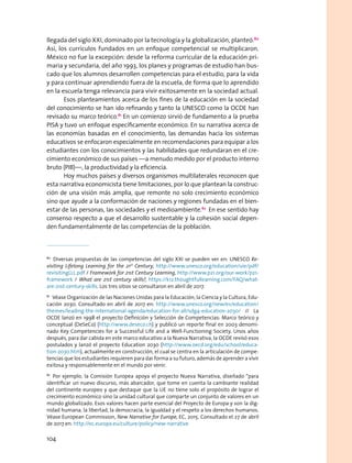 llegada del siglo XXI, dominado por la tecnología y la globalización, planteó.80
Así, los currículos fundados en un enfoque competencial se multiplicaron.
México no fue la excepción: desde la reforma curricular de la educación pri-
maria y secundaria, del año 1993, los planes y programas de estudio han bus-
cado que los alumnos desarrollen competencias para el estudio, para la vida
y para continuar aprendiendo fuera de la escuela, de forma que lo aprendido
en la escuela tenga relevancia para vivir exitosamente en la sociedad actual.
Esos planteamientos acerca de los fines de la educación en la sociedad
del conocimiento se han ido refinando y tanto la UNESCO como la OCDE han
revisado su marco teórico.81
En un comienzo sirvió de fundamento a la prueba
PISA y tuvo un enfoque específicamente económico. En su narrativa acerca de
las economías basadas en el conocimiento, las demandas hacia los sistemas
educativos se enfocaron especialmente en recomendaciones para equipar a los
estudiantes con los conocimientos y las habilidades que redundaran en el cre-
cimiento económico de sus países —a menudo medido por el producto interno
bruto (PIB)—, la productividad y la eficiencia.
Hoy muchos países y diversos organismos multilaterales reconocen que
esta narrativa economicista tiene limitaciones, por lo que plantean la construc-
ción de una visión más amplia, que remonte no solo crecimiento económico
sino que ayude a la conformación de naciones y regiones fundadas en el bien-
estar de las personas, las sociedades y el medioambiente.82
En ese sentido hay
consenso respecto a que el desarrollo sustentable y la cohesión social depen-
den fundamentalmente de las competencias de la población.
80
  Diversas propuestas de las competencias del siglo XXI se pueden ver en: UNESCO Re-
visiting Lifelong Learning for the 21st
Century, http://www.unesco.org/education/uie/pdf/
revisitingLLL.pdf / Framework for 21st Century Learning, http://www.p21.org/our-work/p21-
framework / What are 21st century skills?, https://k12.thoughtfullearning.com/FAQ/what-
are-21st-century-skills. Los tres sitios se consultaron en abril de 2017.
81
  Véase Organización de las Naciones Unidas para la Educación, la Ciencia y la Cultura, Edu-
cación 2030. Consultado en abril de 2017 en: http://www.unesco.org/new/es/education/
themes/leading-the-international-agenda/education-for-all/sdg4-education-2030/ // La
OCDE lanzó en 1998 el proyecto Definición y Selección de Competencias: Marco teórico y
conceptual (DeSeCo) (http://www.deseco.ch) y publicó un reporte final en 2003 denomi-
nado Key Competencies for a Successful Life and a Well-Functioning Society. Unos años
después, para dar cabida en este marco educativo a la Nueva Narrativa, la OCDE revisó esos
postulados y lanzó el proyecto Education 2030 (http://www.oecd.org/edu/school/educa-
tion-2030.htm), actualmente en construcción, el cual se centra en la articulación de compe-
tencias que los estudiantes requieren para dar forma a su futuro, además de aprender a vivir
exitosa y responsablemente en el mundo por venir.
82
 Por ejemplo, la Comisión Europea apoya el proyecto Nueva Narrativa, diseñado “para
identificar un nuevo discurso, más abarcador, que tome en cuenta la cambiante realidad
del continente europeo y que destaque que la UE no tiene solo el propósito de lograr el
crecimiento económico sino la unidad cultural que comparte un conjunto de valores en un
mundo globalizado. Esos valores hacen parte esencial del Proyecto de Europa y son la dig-
nidad humana, la libertad, la democracia, la igualdad y el respeto a los derechos humanos.
Véase European Commission, New Narrative for Europe, EC, 2015. Consultado el 27 de abril
de 2017 en: http://ec.europa.eu/culture/policy/new-narrative
104
 
