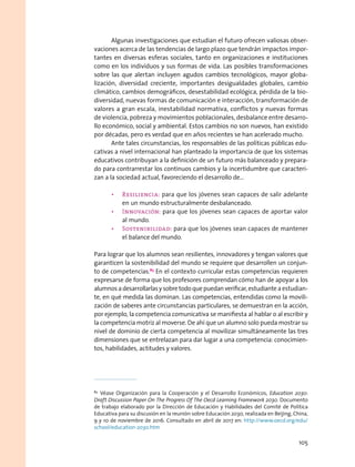 Algunas investigaciones que estudian el futuro ofrecen valiosas obser-
vaciones acerca de las tendencias de largo plazo que tendrán impactos impor-
tantes en diversas esferas sociales, tanto en organizaciones e instituciones
como en los individuos y sus formas de vida. Las posibles transformaciones
sobre las que alertan incluyen agudos cambios tecnológicos, mayor globa-
lización, diversidad creciente, importantes desigualdades globales, cambio
climático, cambios demográficos, desestabilidad ecológica, pérdida de la bio-
diversidad, nuevas formas de comunicación e interacción, transformación de
valores a gran escala, inestabilidad normativa, conflictos y nuevas formas
de violencia, pobreza y movimientos poblacionales, desbalance entre desarro-
llo económico, social y ambiental. Estos cambios no son nuevos, han existido
por décadas, pero es verdad que en años recientes se han acelerado mucho.
Ante tales circunstancias, los responsables de las políticas públicas edu-
cativas a nivel internacional han planteado la importancia de que los sistemas
educativos contribuyan a la definición de un futuro más balanceado y prepara-
do para contrarrestar los continuos cambios y la incertidumbre que caracteri-
zan a la sociedad actual, favoreciendo el desarrollo de…
•	 Resiliencia: para que los jóvenes sean capaces de salir adelante
en un mundo estructuralmente desbalanceado.
•	 Innovación: para que los jóvenes sean capaces de aportar valor
al mundo.
•	 Sostenibilidad: para que los jóvenes sean capaces de mantener
el balance del mundo.
Para lograr que los alumnos sean resilientes, innovadores y tengan valores que
garanticen la sostenibilidad del mundo se requiere que desarrollen un conjun-
to de competencias.83
En el contexto curricular estas competencias requieren
expresarse de forma que los profesores comprendan cómo han de apoyar a los
alumnosadesarrollarlasysobretodoquepuedanverificar,estudianteaestudian-
te, en qué medida las dominan. Las competencias, entendidas como la movili-
zación de saberes ante circunstancias particulares, se demuestran en la acción,
por ejemplo, la competencia comunicativa se manifiesta al hablar o al escribir y
la competencia motriz al moverse. De ahí que un alumno solo pueda mostrar su
nivel de dominio de cierta competencia al movilizar simultáneamente las tres
dimensiones que se entrelazan para dar lugar a una competencia: conocimien-
tos, habilidades, actitudes y valores.
83
 Véase Organización para la Cooperación y el Desarrollo Económicos, Education 2030:
Draft Discussion Paper On The Progress Of The Oecd Learning Framework 2030. Documento
de trabajo elaborado por la Dirección de Educación y Habilidades del Comité de Política
Educativa para su discusión en la reunión sobre Educación 2030, realizada en Beijing, China,
9 y 10 de noviembre de 2016. Consultado en abril de 2017 en: http://www.oecd.org/edu/
school/education-2030.htm
105
 