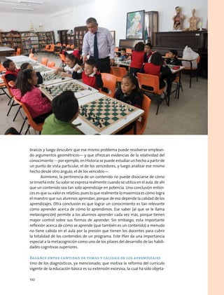 braicos y luego descubrir que ese mismo problema puede resolverse emplean-
do argumentos geométricos— y que ofrezcan evidencias de la relatividad del
conocimiento —por ejemplo, en Historia se puede estudiar un hecho a partir de
un punto de vista particular, el de los vencedores, y luego analizar ese mismo
hecho desde otro ángulo, el de los vencidos—.
Asimismo, la pertinencia de un contenido no puede disociarse de cómo
se enseña este. Su valor se expresa realmente cuando se utiliza en el aula, de ahí
que un contenido sea tan solo aprendizaje en potencia. Una conclusión enton-
ces es que su valor es relativo, pues lo que realmente lo maximiza es cómo logra
el maestro que sus alumnos aprendan, porque de eso depende la calidad de los
aprendizajes. Otra conclusión es que lograr un conocimiento es tan relevante
como aprender acerca de cómo lo aprendimos. Ese saber (al que se le llama
metacognición) permite a los alumnos aprender cada vez más, porque tienen
mayor control sobre sus formas de aprender. Sin embargo, esta importante
reflexión acerca de cómo se aprende (que también es un contenido) a menudo
no tiene cabida en el aula por la presión que tienen los docentes para cubrir
la totalidad de los contenidos de un programa. Este Plan da una importancia
especial a la metacognición como uno de los pilares del desarrollo de las habili-
dades cognitivas superiores.
Balance entre cantidad de temas y calidad de los aprendizajes
Uno de los diagnósticos, ya mencionado, que motiva la reforma del currículo
vigente de la educación básica es su extensión excesiva, la cual ha sido objeta-
110
 
