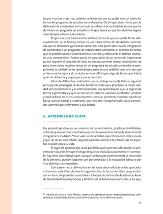 da por muchos maestros, quienes se lamentan por no poder abarcar todos los
temas del programa de estudios con suficiencia. De ahí que otro criterio para la
definición de contenidos del currículo se refiera a la cantidad de temas que ha
de incluir un programa de estudios si lo que busca es que los alumnos logren
aprendizajes valiosos y duraderos.
El ejercicio para balancear la cantidad de temas que es posible tratar ade-
cuadamente en el tiempo lectivo es una tarea crítica del desarrollo curricular
a la que se denomina ejercicio de suma cero. Esto quiere decir que la integración
de contenidos a un programa de estudio debe considerar el número de temas
que se pueden abarcar correctamente, sin prisa y dedicando el tiempo necesa-
rio a su comprensión. Puesto que la incorporación de un contenido importante
puede requerir el descarte de otro, no necesariamente menos importante, de
poco sirve incluir muchos temas en un programa de estudio si con ello se com-
promete la calidad de los aprendizajes, pero es una realidad que, una vez que
un tema se incorpora al currículo, es muy difícil que salga de él, siempre habrá
quién lo defienda y pugne para que no se retire.
Para identificar los contenidos que se incluyen en este Plan se siguió el
principio de privilegiar los temas fundamentales que propicien la mejor cali-
dad del conocimiento y el entendimiento. Los aprendizajes que se logran de
forma significativa y que se tornan en saberes valiosos posibilitan ampliar
y profundizar en otros conocimientos porque permiten movilizar prácticas
hacia nuevas tareas y contextos, por ello son fundamentales para consoli-
dar aprendizajes relevantes y duraderos.
6. Aprendizajes clave
Un aprendizaje clave es un conjunto de conocimientos, prácticas, habilidades,
actitudesyvaloresfundamentalesquecontribuyensustancialmentealcrecimiento
integral del estudiante,89
los cuales se desarrollan específicamente en la escuela
y que, de no ser aprendidos, dejarían carencias difíciles de compensar en aspec-
tos cruciales para su vida.
El logro de aprendizajes clave posibilita que la persona desarrolle un pro-
yecto de vida y disminuye el riesgo de que sea excluida socialmente. En contras-
te, hay otros aprendizajes que, aunque contribuyan positivamente al desarrollo
de la persona, pueden lograrse con posterioridad a la educación básica o por
vías distintas a las escolares.
Con base en esta definición y en las ideas desarrolladas en los apartados
anteriores, este Plan plantea la organización de los contenidos programáti-
cos en tres componentes curriculares: Campos de Formación Académica; Áreas
de Desarrollo Personal y Social; y Ámbitos de la Autonomía Curricular, a los que,
89
  Véase Coll, César y Elena Martin, Vigencia del debate curricular. Aprendizajes básicos, com-
petencias y estándares, México, SEP, Serie Cuadernos de la Reforma, 2006.
111
 