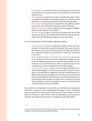 •	 Su presentación va de lo sencillo a lo complejo, pero no necesaria-
mente siguen una secuencia lineal y por ello pueden alcanzarse por
distintas rutas.
•	 Parten de los principios de inclusión y equidad (educación inclusi-
va: todos los estudiantes independientemente de su situación social,
económica o física pueden alcanzar los Aprendizajes esperados).
•	 Responden a los requisitos de transparencia. Son públicos y deben
hacerse del conocimiento de estudiantes y padres de familia.
•	 Buscan garantizar el desarrollo de procesos cognitivos, habilida-
des diversas y actitudes a profundidad.
•	 Reconocen que su logro no se alcanza con experiencias de una sola
ocasión, sino que son el resultado de intervenciones educativas pla-
neadas para desarrollarse a lo largo de un lapso de tiempo.
En el caso de preescolar, los Aprendizajes esperados además:
•	 Están planteados para ser logrados al finalizar la educación pre-
escolar. Los avances de los alumnos dependen de lo que sucede en
las aulas y en las escuelas. Siempre hay oportunidades de profundi-
zar y enriquecer el logro de aprendizajes sin apresurar ni presionar
a los niños.
•	 Se van construyendo, se profundizan, amplían y enriquecen
en la medida en que los niños viven experiencias variadas que de-
safían su inteligencia y detonan en ellos procesos reflexivos y de in-
teracción que les permite alcanzar niveles cognitivos cada vez más
complejos y así construir verdaderamente los aprendizajes.
•	 La educadora decide cómo y en qué momento abordarlos me-
diante oportunidades y experiencias que estimulen la puesta en jue-
go de los conocimientos, habilidades, actitudes y destrezas que im-
plican los Aprendizajes esperados. En virtud de que los avances de los
niños son heterogéneos, dependiendo de sus características y ritmos
de aprendizaje, la participación de cada niño en cada experiencia que
se les proponga es única; no aprenden lo mismo al mismo tiempo,
aun realizando las mismas actividades.
Por lo anterior, en el apartado V de este Plan, los contenidos de los programas
de estudio se expresan como “Aprendizajes esperados”91
y cada aprendizaje
esperado se formula en términos del dominio de un conocimiento, una habi-
lidad, una actitud o un valor. De esa forma los aprendizajes clave toman una
expresión alcanzable por los alumnos y evaluable por parte del profesor.
91
  En el caso del área Educación Socioemocional y por la naturaleza de esta se denominan
indicadores de logro en lugar de Aprendizajes esperados.
115
 