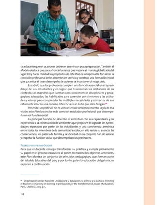 tica docente que en ocasiones debieron asumir con poca preparación. También el
Modelo destaca que para afrontar los retos que impone el mundo globalizado del
siglo XXI y hacer realidad los propósitos de este Plan es indispensable fortalecer la
condición profesional de los docentes en servicio y construir una formación inicial
que garantice el buen desempeño de quienes se incorporen al magisterio.
Es sabido que los profesores cumplen una función esencial en el apren-
dizaje de sus estudiantes y en lograr que trasciendan los obstáculos de su
contexto. Los maestros que cuentan con conocimientos disciplinares y peda-
gógicos adecuados, las habilidades para aprender por sí mismos y las actitu-
des y valores para comprender las múltiples necesidades y contextos de sus
estudiantes hacen una enorme diferencia en el éxito que ellos tengan.96
Por ende,un profesor no es un transmisor del conocimiento.Lejos de esa
visión, este Plan lo concibe más como un mediador profesional que desempe-
ña un rol fundamental.
La principal función del docente es contribuir con sus capacidades y su
experiencia a la construcción de ambientes que propicien el logro de los Apren-
dizajes esperados por parte de los estudiantes y una convivencia armónica
entre todos los miembros de la comunidad escolar, en ello reside su esencia. En
consecuencia, los padres de familia y la sociedad en su conjunto han de valorar
y respetar la función social que desempeñan los profesores.
Principios pedagógicos
Para que el docente consiga transformar su práctica y cumpla plenamente
su papel en el proceso educativo al poner en marcha los objetivos anteriores,
este Plan plantea un conjunto de principios pedagógicos, que forman parte
del Modelo Educativo del 2017 y por tanto guían la educación obligatoria, se
exponen a continuación.
96
  Organización de las Naciones Unidas para la Educación, la Ciencia y la Cultura, Investing
in teachers is investing in learning. A prerequisite for the transformative power of education,
París, UNESCO, 2015, p. 5.
118
 