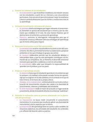 4.	 Conocer los intereses de los estudiantes.
•	 Es fundamental que el profesor establezca una relación cercana
con los estudiantes a partir de sus intereses y sus circunstancias
particulares. Esta cercanía le permitirá planear mejor la enseñanza
y buscar contextualizaciones que los inviten a involucrarse más en
su aprendizaje.
5.	 Estimular la motivación intrínseca del alumno.
•	 El docente diseña estrategias que hagan relevante el conocimien-
to, fomenten el aprecio del estudiante por sí mismo y por las rela-
ciones que establece en el aula. De esta manera favorece que el
alumno tome el control de su proceso de aprendizaje.
•	 Propicia, asimismo, la interrogación metacognitiva para que el
estudiante conozca y reflexione sobre las estrategias de aprendizaje
que él mismo utiliza para mejorar.
6.	 Reconocer la naturaleza social del conocimiento.
•	 La interacción social es insustituible en la construcción del cono-
cimiento. Por ello es primordial fomentar la colaboración y propiciar
ambientes en los que el trabajo en grupos sea central.
•	 El trabajo colaborativo permite que los estudiantes debatan e
intercambien ideas, y que los más aventajados contribuyan a la for-
mación de sus compañeros. Así, se fomenta el desarrollo emocional
necesario para aprender a colaborar y a vivir en comunidad.
•	 El estudiante debe saber que comparte la responsabilidad de
aprender con el profesor y con sus pares.
7.	 Propiciar el aprendizaje situado.
•	 El profesor busca que el estudiante aprenda en circunstancias que
lo acerquen a la realidad, estimulando variadas formas de aprendi-
zaje que se originan en la vida cotidiana, en el contexto en el que él
está inmerso, en el marco de su propia cultura.
•	 Además, esta flexibilidad, contextualización curricular y estruc-
turación de conocimientos situados dan cabida a la diversidad de
conocimientos, intereses y habilidades del estudiante.
•	 El reto pedagógico reside en hacer de la escuela un lugar social de
conocimiento, donde el estudiante afronta circunstancias “auténticas”.
8.	 Entender la evaluación como un proceso relacionado con la planea-
ción del aprendizaje.
•	 La evaluación no busca medir únicamente el conocimiento
memorístico. Es un proceso que resulta de aplicar una diversidad de
instrumentos y de los aspectos que se estima.
•	 La evaluación del aprendizaje tiene en cuenta cuatro variables: las
situaciones didácticas, las actividades del estudiante, los contenidos
y la reflexión del docente sobre su práctica.
120
 