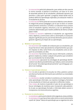 •	 La evaluación parte de la planeación, pues ambas son dos caras de
la misma moneda: al planear la enseñanza, con base en la zona
de desarrollo próximo de los estudiantes, planteando opciones que
permitan a cada quien aprender y progresar desde donde está, el
profesor define los Aprendizajes esperados y la evaluación medirá si
el estudiante los alcanza.
•	 La evaluación forma parte de la secuencia didáctica como elemen-
to integral del proceso pedagógico, por lo que no tiene un carácter
exclusivamente conclusivo o sumativo. La evaluación busca conocer
cómo el estudiante organiza, estructura y usa sus aprendizajes en
contextos determinados para resolver problemas de diversa comple-
jidad e índole.
•	 Cuando el docente realimenta al estudiante con argumentos
claros, objetivos y constructivos sobre su desempeño, la evaluación
adquiere significado para él, pues brinda elementos para la autorre-
gulación cognitiva y la mejora de sus aprendizajes.
9.	 Modelar el aprendizaje.
•	 Los maestros son modelos de conducta para sus estudiantes, por
lo que han de ser vistos ejecutando los comportamientos que quie-
ren impulsar en ellos, tanto frente a los estudiantes como al com-
partir las actividades con ellos.
•	 Los maestros han de leer, escribir, buscar información, analizarla,
generar conjeturas y realizar cualquier otra práctica que consideren
que sus estudiantes han de desarrollar.
•	 Los profesores ejecutarán las estrategias de aprendizaje identifi-
cando en voz alta los procedimientos que realizan y serán conscientes
de la función “de andamiaje del pensamiento” que el lenguaje cum-
ple en ese modelaje.
10.	 Valorar el aprendizaje informal.
•	 Hoy no solo se aprende en la escuela, los niños y jóvenes cuentan
con diversas fuentes de información para satisfacer sus necesidades
e intereses.  
•	 La enseñanza escolar considera la existencia y la importancia de
estos aprendizajes informales. Los maestros investigan y fomentan
en los estudiantes el interés por aprender en diferentes medios.
•	 Una forma de mostrar al aprendiz el valor de ese aprendizaje es
buscar estrategias de enseñanza para incorporarlo adecuadamen-
te al aula. Los aprendizajes formales e informales deben convivir e
incorporarse a la misma estructura cognitiva.
11.	 Promover la interdisciplina.
•	 Laenseñanzapromuevelarelaciónentreasignaturas,áreasyámbitos.
•	 La información que hoy se tiene sobre cómo se crea el conocimiento
a partir de “piezas” básicas de aprendizajes que se organizan de cierta
121
 