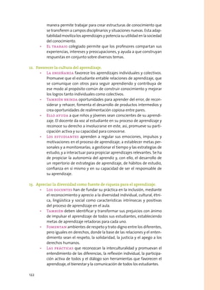 manera permite trabajar para crear estructuras de conocimiento que
se transfieren a campos disciplinarios y situaciones nuevas. Esta adap-
tabilidad moviliza los aprendizajes y potencia su utilidad en la sociedad
del conocimiento.
•	 El trabajo colegiado permite que los profesores compartan sus
experiencias, intereses y preocupaciones, y ayuda a que construyan
respuestas en conjunto sobre diversos temas.
12.	 Favorecer la cultura del aprendizaje.
•	 La enseñanza favorece los aprendizajes individuales y colectivos.
Promueve que el estudiante entable relaciones de aprendizaje, que
se comunique con otros para seguir aprendiendo y contribuya de
ese modo al propósito común de construir conocimiento y mejorar
los logros tanto individuales como colectivos.
•	 También brinda oportunidades para aprender del error, de recon-
siderar y rehacer, fomenta el desarrollo de productos intermedios y
crea oportunidades de realimentación copiosa entre pares.
•	 Ello ayuda a que niños y jóvenes sean conscientes de su aprendi-
zaje. El docente da voz al estudiante en su proceso de aprendizaje y
reconoce su derecho a involucrarse en este, así, promueve su parti-
cipación activa y su capacidad para conocerse.
•	 Los estudiantes aprenden a regular sus emociones, impulsos y
motivaciones en el proceso de aprendizaje; a establecer metas per-
sonales y a monitorearlas; a gestionar el tiempo y las estrategias de
estudio, y a interactuar para propiciar aprendizajes relevantes. Se ha
de propiciar la autonomía del aprendiz y, con ello, el desarrollo de
un repertorio de estrategias de aprendizaje, de hábitos de estudio,
confianza en sí mismo y en su capacidad de ser el responsable de
su aprendizaje.
13.	 Apreciar la diversidad como fuente de riqueza para el aprendizaje.
•	 Los docentes han de fundar su práctica en la inclusión, mediante
el reconocimiento y aprecio a la diversidad individual, cultural, étni-
ca, lingüística y social como características intrínsecas y positivas
del proceso de aprendizaje en el aula.
•	 También deben identificar y transformar sus prejuicios con ánimo
de impulsar el aprendizaje de todos sus estudiantes, estableciendo
metas de aprendizaje retadoras para cada uno.
•	 Fomentan ambientes de respeto y trato digno entre los diferentes,
pero iguales en derechos, donde la base de las relaciones y el enten-
dimiento sean el respeto, la solidaridad, la justicia y el apego a los
derechos humanos.
•	 Las prácticas que reconozcan la interculturalidad y promuevan el
entendimiento de las diferencias, la reflexión individual, la participa-
ción activa de todos y el diálogo son herramientas que favorecen el
aprendizaje, el bienestar y la comunicación de todos los estudiantes.
122
 