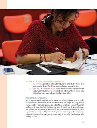 14.	 Usar la disciplina como apoyo al aprendizaje.
•	 La escuela da cabida a la autorregulación cognitiva y moral para
promover el desarrollo del conocimiento y de la convivencia.
•	 Los docentes y directivos propician un ambiente de aprendizaje
seguro, cordial, acogedor, colaborativo y estimulante, en el que cada
niño o joven sea valorado y se sienta seguro y libre.
 
Ambientes de aprendizaje
Los procesos cognitivos necesarios para que el aprendizaje ocurra están
estrechamente vinculados a los ambientes que los propician. Hoy resulta
indispensable reconocer que los aspectos físico, afectivo y social influyen en
los logros de desempeño individual y grupal. El ambiente de aprendizaje es
un conjunto de factores que favorecen o dificultan la interacción social en un
espacio físico o virtual determinado. Implica un espacio y un tiempo donde
los participantes construyen conocimientos y desarrollan habilidades, acti-
tudes y valores.
123
 