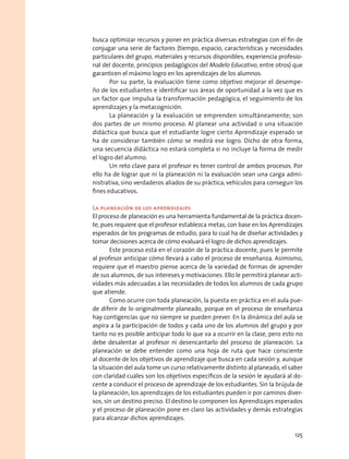 busca optimizar recursos y poner en práctica diversas estrategias con el fin de
conjugar una serie de factores (tiempo, espacio, características y necesidades
particulares del grupo, materiales y recursos disponibles, experiencia profesio-
nal del docente, principios pedagógicos del Modelo Educativo, entre otros) que
garanticen el máximo logro en los aprendizajes de los alumnos.
Por su parte, la evaluación tiene como objetivo mejorar el desempe-
ño de los estudiantes e identificar sus áreas de oportunidad a la vez que es
un factor que impulsa la transformación pedagógica, el seguimiento de los
aprendizajes y la metacognición.
La planeación y la evaluación se emprenden simultáneamente; son
dos partes de un mismo proceso. Al planear una actividad o una situación
didáctica que busca que el estudiante logre cierto Aprendizaje esperado se
ha de considerar también cómo se medirá ese logro. Dicho de otra forma,
una secuencia didáctica no estará completa si no incluye la forma de medir
el logro del alumno.
Un reto clave para el profesor es tener control de ambos procesos. Por
ello ha de lograr que ni la planeación ni la evaluación sean una carga admi-
nistrativa, sino verdaderos aliados de su práctica, vehículos para conseguir los
fines educativos.
La planeación de los aprendizajes
El proceso de planeación es una herramienta fundamental de la práctica docen-
te, pues requiere que el profesor establezca metas, con base en los Aprendizajes
esperados de los programas de estudio, para lo cual ha de diseñar actividades y
tomar decisiones acerca de cómo evaluará el logro de dichos aprendizajes.
Este proceso está en el corazón de la práctica docente, pues le permite
al profesor anticipar cómo llevará a cabo el proceso de enseñanza. Asimismo,
requiere que el maestro piense acerca de la variedad de formas de aprender
de sus alumnos, de sus intereses y motivaciones. Ello le permitirá planear acti-
vidades más adecuadas a las necesidades de todos los alumnos de cada grupo
que atiende.
Como ocurre con toda planeación, la puesta en práctica en el aula pue-
de diferir de lo originalmente planeado, porque en el proceso de enseñanza
hay contigencias que no siempre se pueden prever. En la dinámica del aula se
aspira a la participación de todos y cada uno de los alumnos del grupo y por
tanto no es posible anticipar todo lo que va a ocurrir en la clase, pero esto no
debe desalentar al profesor ni desencantarlo del proceso de planeación. La
planeación se debe entender como una hoja de ruta que hace consciente
al docente de los objetivos de aprendizaje que busca en cada sesión y, aunque
la situación del aula tome un curso relativamente distinto al planeado, el saber
con claridad cuáles son los objetivos específicos de la sesión le ayudará al do-
cente a conducir el proceso de aprendizaje de los estudiantes. Sin la brújula de
la planeación, los aprendizajes de los estudiantes pueden ir por caminos diver-
sos, sin un destino preciso. El destino lo componen los Aprendizajes esperados
y el proceso de planeación pone en claro las actividades y demás estrategias
para alcanzar dichos aprendizajes.
125
 