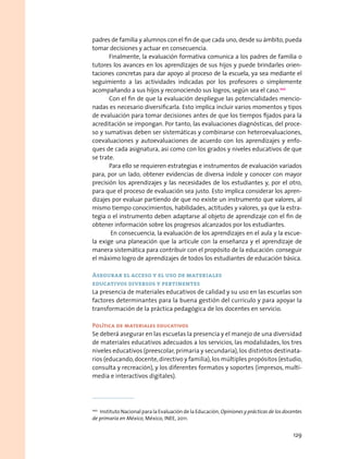padres de familia y alumnos con el fin de que cada uno, desde su ámbito, pueda
tomar decisiones y actuar en consecuencia.
Finalmente, la evaluación formativa comunica a los padres de familia o
tutores los avances en los aprendizajes de sus hijos y puede brindarles orien-
taciones concretas para dar apoyo al proceso de la escuela, ya sea mediante el
seguimiento a las actividades indicadas por los profesores o simplemente
acompañando a sus hijos y reconociendo sus logros, según sea el caso.100
Con el fin de que la evaluación despliegue las potencialidades mencio-
nadas es necesario diversificarla. Esto implica incluir varios momentos y tipos
de evaluación para tomar decisiones antes de que los tiempos fijados para la
acreditación se impongan. Por tanto, las evaluaciones diagnósticas, del proce-
so y sumativas deben ser sistemáticas y combinarse con heteroevaluaciones,
coevaluaciones y autoevaluaciones de acuerdo con los aprendizajes y enfo-
ques de cada asignatura, así como con los grados y niveles educativos de que
se trate.
Para ello se requieren estrategias e instrumentos de evaluación variados
para, por un lado, obtener evidencias de diversa índole y conocer con mayor
precisión los aprendizajes y las necesidades de los estudiantes y, por el otro,
para que el proceso de evaluación sea justo. Esto implica considerar los apren-
dizajes por evaluar partiendo de que no existe un instrumento que valores, al
mismo tiempo conocimientos, habilidades, actitudes y valores, ya que la estra-
tegia o el instrumento deben adaptarse al objeto de aprendizaje con el fin de
obtener información sobre los progresos alcanzados por los estudiantes.
En consecuencia, la evaluación de los aprendizajes en el aula y la escue-
la exige una planeación que la articule con la enseñanza y el aprendizaje de
manera sistemática para contribuir con el propósito de la educación: conseguir
el máximo logro de aprendizajes de todos los estudiantes de educación básica.
Asegurar el acceso y el uso de materiales
educativos diversos y pertinentes
La presencia de materiales educativos de calidad y su uso en las escuelas son
factores determinantes para la buena gestión del currículo y para apoyar la
transformación de la práctica pedagógica de los docentes en servicio.
Política de materiales educativos
Se deberá asegurar en las escuelas la presencia y el manejo de una diversidad
de materiales educativos adecuados a los servicios, las modalidades, los tres
niveles educativos (preescolar, primaria y secundaria),los distintos destinata-
rios (educando,docente,directivo y familia),los múltiples propósitos (estudio,
consulta y recreación), y los diferentes formatos y soportes (impresos, multi-
media e interactivos digitales).
100
  Instituto Nacional para la Evaluación de la Educación, Opiniones y prácticas de los docentes
de primaria en México, México, INEE, 2011.
129
 
