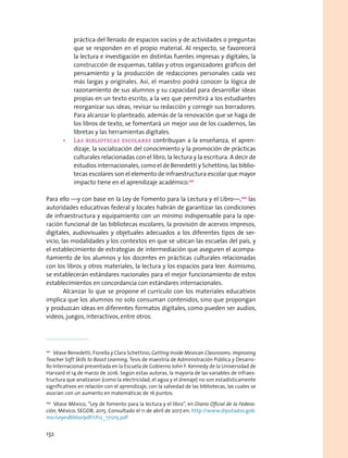 práctica del llenado de espacios vacíos y de actividades o preguntas
que se responden en el propio material. Al respecto, se favorecerá
la lectura e investigación en distintas fuentes impresas y digitales, la
construcción de esquemas, tablas y otros organizadores gráficos del
pensamiento y la producción de redacciones personales cada vez
más largas y originales. Así, el maestro podrá conocer la lógica de
razonamiento de sus alumnos y su capacidad para desarrollar ideas
propias en un texto escrito, a la vez que permitirá a los estudiantes
reorganizar sus ideas, revisar su redacción y corregir sus borradores.
Para alcanzar lo planteado, además de la renovación que se haga de
los libros de texto, se fomentará un mejor uso de los cuadernos, las
libretas y las herramientas digitales.
•	 Las bibliotecas escolares contribuyan a la enseñanza, el apren-
dizaje, la socialización del conocimiento y la promoción de prácticas
culturales relacionadas con el libro, la lectura y la escritura. A decir de
estudios internacionales, como el de Benedetti y Schettino, las biblio-
tecas escolares son el elemento de infraestructura escolar que mayor
impacto tiene en el aprendizaje académico.101
Para ello —y con base en la Ley de Fomento para la Lectura y el Libro—,102
las
autoridades educativas federal y locales habrán de garantizar las condiciones
de infraestructura y equipamiento con un mínimo indispensable para la ope-
ración funcional de las bibliotecas escolares, la provisión de acervos impresos,
digitales, audiovisuales y objetuales adecuados a los diferentes tipos de ser-
vicio, las modalidades y los contextos en que se ubican las escuelas del país, y
el establecimiento de estrategias de intermediación que aseguren el acompa-
ñamiento de los alumnos y los docentes en prácticas culturales relacionadas
con los libros y otros materiales, la lectura y los espacios para leer. Asimismo,
se establecerán estándares nacionales para el mejor funcionamiento de estos
establecimientos en concordancia con estándares internacionales.
Alcanzar lo que se propone el currículo con los materiales educativos
implica que los alumnos no solo consuman contenidos, sino que propongan
y produzcan ideas en diferentes formatos digitales, como pueden ser audios,
videos, juegos, interactivos, entre otros.
101
  Véase Benedetti, Fiorella y Clara Schettino, Getting Inside Mexican Classrooms: Improving
Teacher Soft Skills to Boost Learning, Tesis de maestría de Administración Pública y Desarro-
llo Internacional presentada en la Escuela de Gobierno John F. Kennedy de la Universidad de
Harvard el 14 de marzo de 2016. Según estas autoras, la mayoría de las variables de infraes-
tructura que analizaron (como la electricidad, el agua y el drenaje) no son estadísticamente
significativos en relación con el aprendizaje, con la salvedad de las bibliotecas, las cuales se
asocian con un aumento en matemáticas de 16 puntos.
102
  Véase México, “Ley de fomento para la lectura y el libro”, en Diario Oficial de la Federa-
ción, México, SEGOB, 2015. Consultado el 11 de abril de 2017 en: http://www.diputados.gob.
mx/LeyesBiblio/pdf/LFLL_171215.pdf
132
 