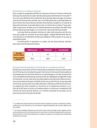 Duración de la jornada escolar
Para cumplir los propósitos del Plan es necesario normar el número mínimo de
horas que los alumnos de cada nivel educativo pasan diriamente en la escuela.105
A su vez, esta definición de la extensión de la jornada diaria da lugar al número
mínimo de horas lectivas anuales. Así, en el nivel preescolar, la jornada debe ser
de al menos tres horas diarias y de 600 horas lectivas anuales; en el caso de la
educación primaria, la jornada diaria es de un mínimo de 4.5 horas,106
que equi-
valen a 900 horas anuales; y en el nivel de educación secundaria, de siete horas
lectivas diarias que dan lugar a un mínimo de 1 400 horas lectivas anuales.
Las horas lectivas anuales mínimas en cada nivel educativo son las mis-
mas para todas las escuelas de jornada regular, independientemente del nú-
mero de días en el calendario escolar que publique la SEP y ajuste, en su caso, la
autoridad escolar.
A continuación se presenta un cuadro con las horas lectivas mínimas
para cada nivel de educación básica.
Flexibilidad de horarios y extensión de la jornada escolar
Desde hace varios años la SEP ha impulsado la ampliación de la jornada escolar
con el fin de que los estudiantes pasen más horas en la escuela involucrados en
actividades que les permitan afianzar sus aprendizajes y, con ello, transitar ha-
cia la consolidación efectiva de una educación de calidad para el siglo XXI. Hasta
el momento, una de cada ocho escuelas públicas de educación básica funcio-
nan con jornada de tiempo completo (entre seis y ocho horas), lo que equivale
amásde25 000escuelas,lascualesatiendenamásde3.5millonesdealumnos.
La mayoría de estas escuelas se concentra en la educación primaria. La vi-
sión de la SEP para el corto y el mediano plazo es continuar la ampliación del
número de horas lectivas diarias a un número creciente de escuelas, con la
concurrencia de esfuerzos de las AEL.
105
  La definición de horas lectivas mínimas diarias respeta los horarios convenidos contrac-
tualmente con los docentes y no contraviene ninguna disposición de carácter laboral o de
otra índole.
106
  En varias entidades federativas la duración mínima de la jornada escolar regular de edu-
cación primaria es de cinco horas diarias, lo cual ofrece 2.5 horas semanales más a las escue-
las que laboran con esta jornada para ser usadas en espacios curriculares del componente
Autonomía curricular.
preescolar primaria secundaria
Jornada
mínima diaria
3 4.5 7
Horas anuales
mínimas
600 900 1 400
138
 